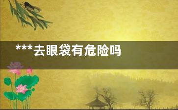 ***去眼袋有危险吗 微创***去眼袋哪家医院好